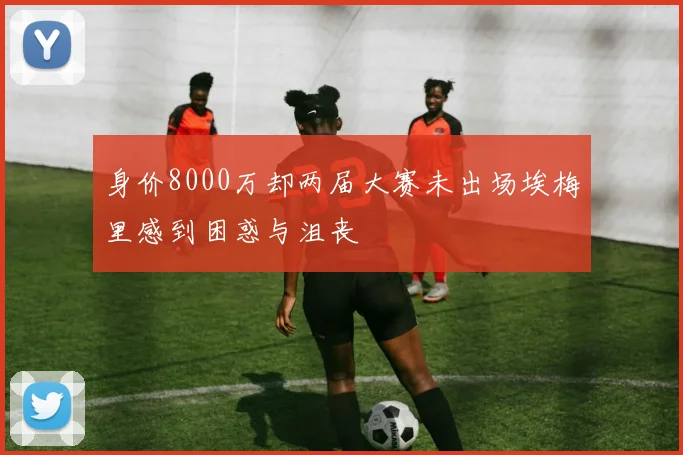 身价8000万却两届大赛未出场埃梅里感到困惑与沮丧