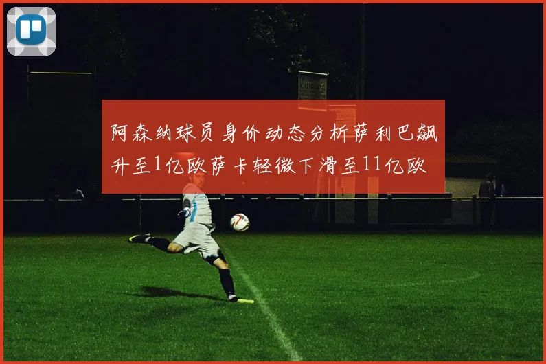 阿森纳球员身价动态分析萨利巴飙升至1亿欧萨卡轻微下滑至11亿欧
