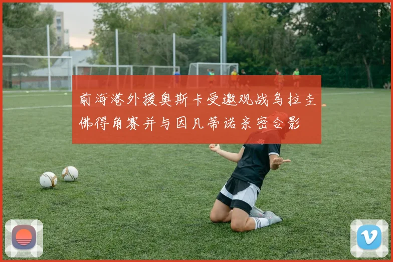 前海港外援奥斯卡受邀观战乌拉圭佛得角赛并与因凡蒂诺亲密合影