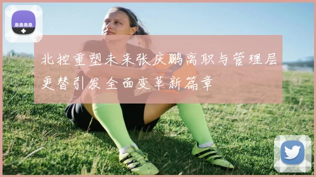 北控重塑未来张庆鹏离职与管理层更替引发全面变革新篇章