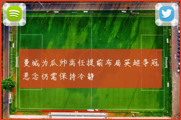 曼城为瓜帅离任提前布局英超争冠悬念仍需保持冷静