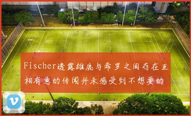 Fischer透露雄鹿与希罗之间存在互相有意的传闻并未感受到不想要的迹象