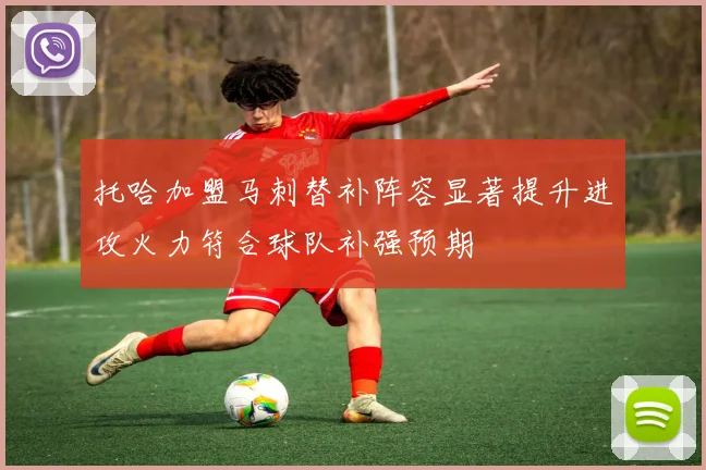 托哈加盟马刺替补阵容显著提升进攻火力符合球队补强预期