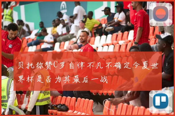 贝托称赞C罗自律不凡不确定今夏世界杯是否为其最后一战