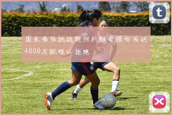 国米面临挑战斯坦科维奇报价或达4000万欧难以拒绝