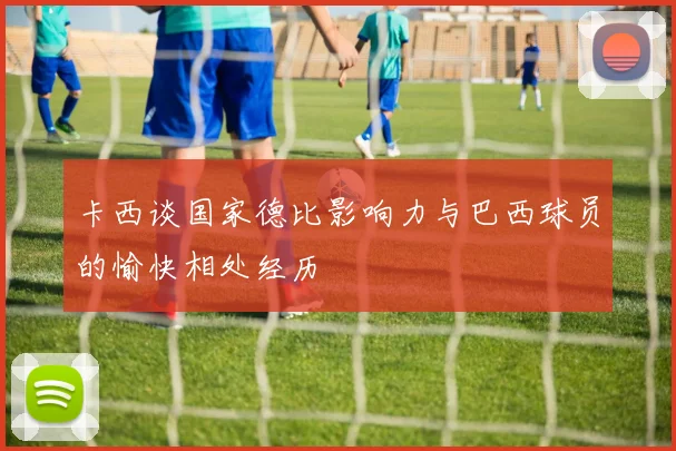 卡西谈国家德比影响力与巴西球员的愉快相处经历