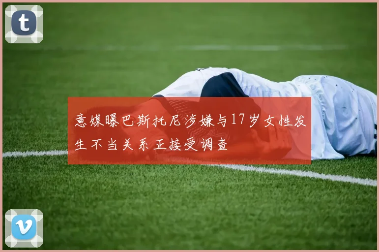 意媒曝巴斯托尼涉嫌与17岁女性发生不当关系正接受调查